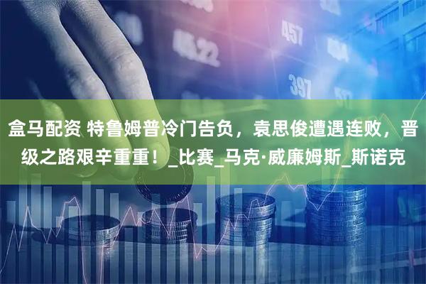 盒马配资 特鲁姆普冷门告负，袁思俊遭遇连败，晋级之路艰辛重重！_比赛_马克·威廉姆斯_斯诺克