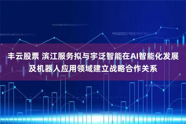 丰云股票 滨江服务拟与宇泛智能在AI智能化发展及机器人应用领域建立战略合作关系