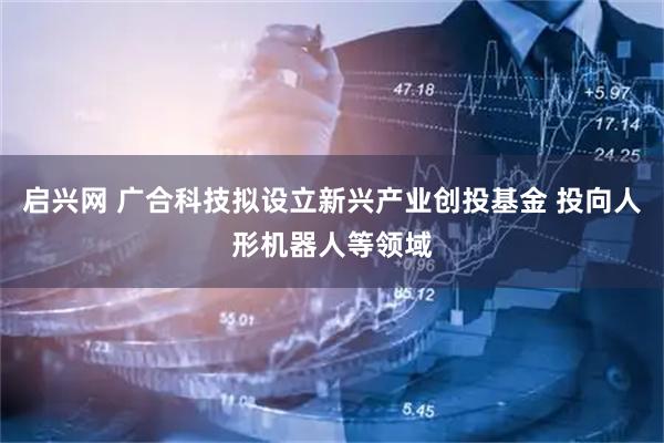 启兴网 广合科技拟设立新兴产业创投基金 投向人形机器人等领域