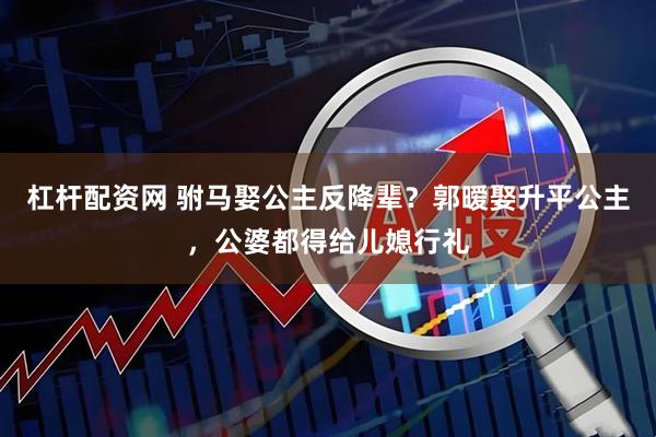 杠杆配资网 驸马娶公主反降辈？郭暧娶升平公主，公婆都得给儿媳行礼