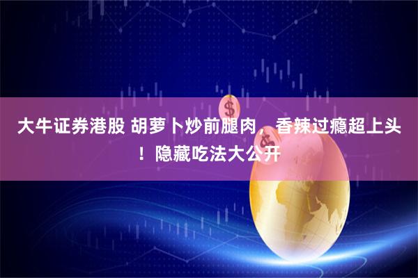 大牛证券港股 胡萝卜炒前腿肉，香辣过瘾超上头！隐藏吃法大公开