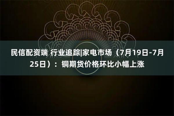 民信配资端 行业追踪|家电市场（7月19日-7月25日）：铜期货价格环比小幅上涨