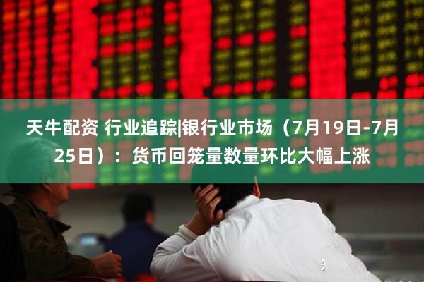 天牛配资 行业追踪|银行业市场（7月19日-7月25日）：货币回笼量数量环比大幅上涨