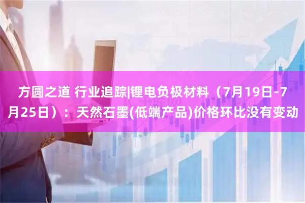方圆之道 行业追踪|锂电负极材料（7月19日-7月25日）：天然石墨(低端产品)价格环比没有变动