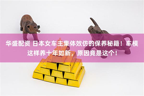 华盛配资 日本女车主集体效仿的保养秘籍！车模这样养十年如新，原因竟是这个！